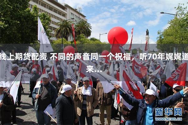 线上期货配资 不同的声音同一个祝福，听70年娓娓道来...