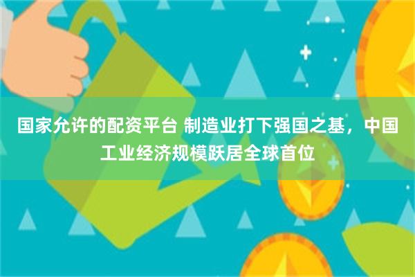 国家允许的配资平台 制造业打下强国之基，中国工业经济规模跃居全球首位