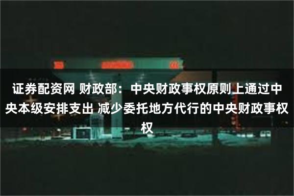 证券配资网 财政部：中央财政事权原则上通过中央本级安排支出 减少委托地方代行的中央财政事权