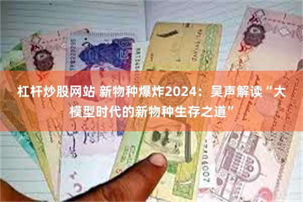 杠杆炒股网站 新物种爆炸2024：吴声解读“大模型时代的新物种生存之道”