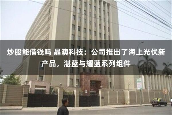 炒股能借钱吗 晶澳科技：公司推出了海上光伏新产品，湛蓝与耀蓝系列组件