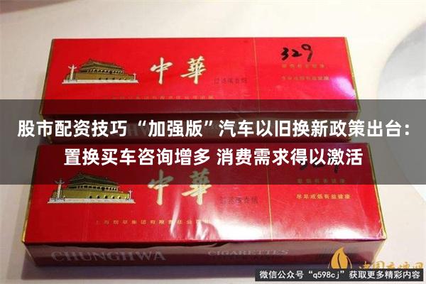 股市配资技巧 “加强版”汽车以旧换新政策出台：置换买车咨询增多 消费需求得以激活