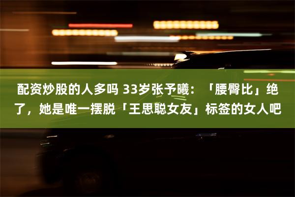 配资炒股的人多吗 33岁张予曦：「腰臀比」绝了，她是唯一摆脱「王思聪女友」标签的女人吧