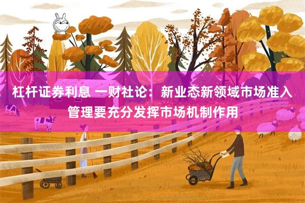 杠杆证券利息 一财社论：新业态新领域市场准入管理要充分发挥市场机制作用