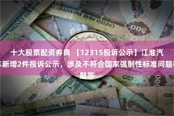 十大股票配资券商 【12315投诉公示】江淮汽车新增2件投诉公示，涉及不符合国家强制性标准问题等