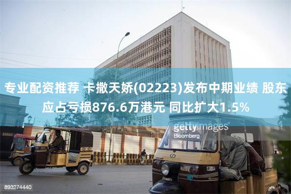 专业配资推荐 卡撒天娇(02223)发布中期业绩 股东应占亏损876.6万港元 同比扩大1.5%