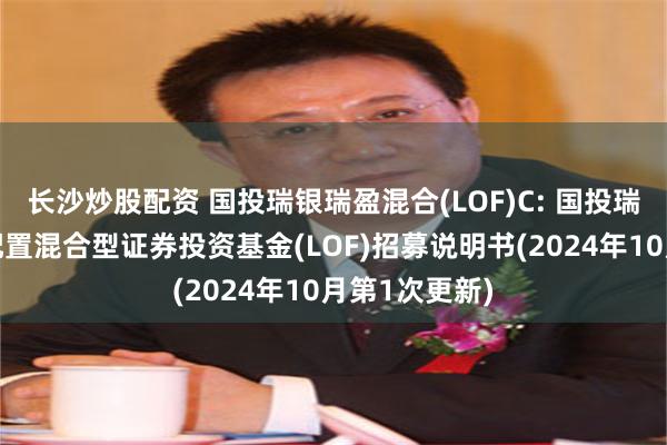 长沙炒股配资 国投瑞银瑞盈混合(LOF)C: 国投瑞银瑞盈灵活配置混合型证券投资基金(LOF)招募说明书(2024年10月第1次更新)