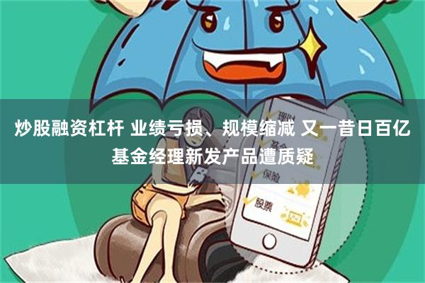 炒股融资杠杆 业绩亏损、规模缩减 又一昔日百亿基金经理新发产品遭质疑