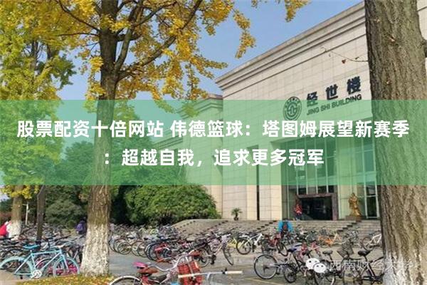 股票配资十倍网站 伟德篮球：塔图姆展望新赛季：超越自我，追求更多冠军