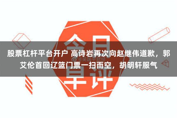 股票杠杆平台开户 高诗岩再次向赵继伟道歉，郭艾伦首回辽篮门票一扫而空，胡明轩服气