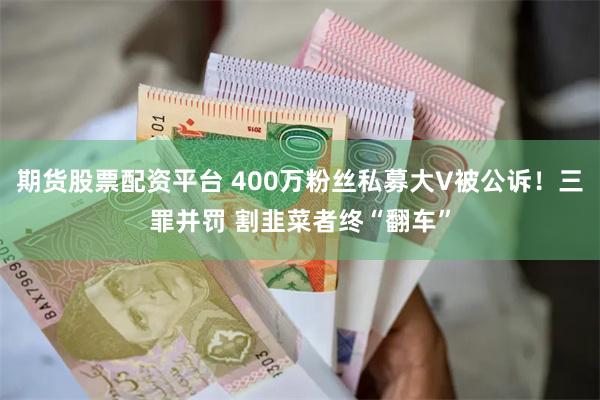 期货股票配资平台 400万粉丝私募大V被公诉！三罪并罚 割韭菜者终“翻车”