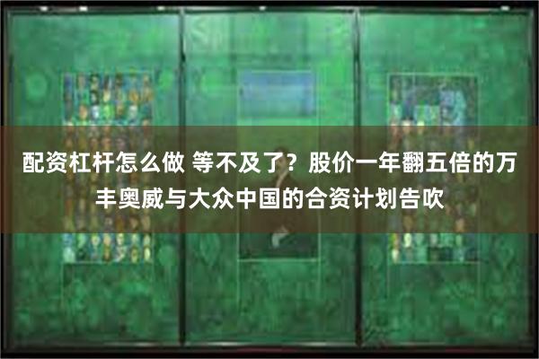 配资杠杆怎么做 等不及了？股价一年翻五倍的万丰奥威与大众中国的合资计划告吹