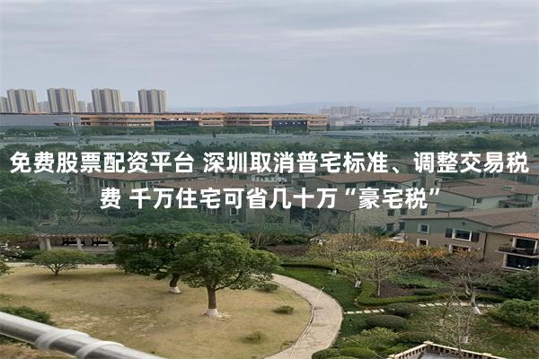 免费股票配资平台 深圳取消普宅标准、调整交易税费 千万住宅可省几十万“豪宅税”