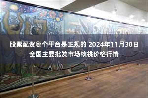 股票配资哪个平台是正规的 2024年11月30日全国主要批发市场核桃价格行情