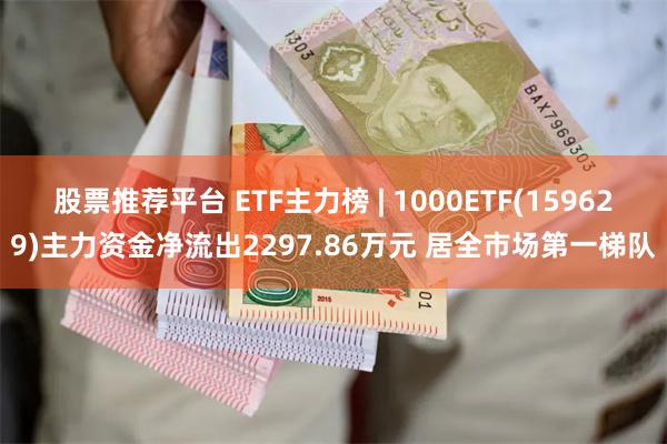 股票推荐平台 ETF主力榜 | 1000ETF(159629)主力资金净流出2297.86万元 居全市场第一梯队