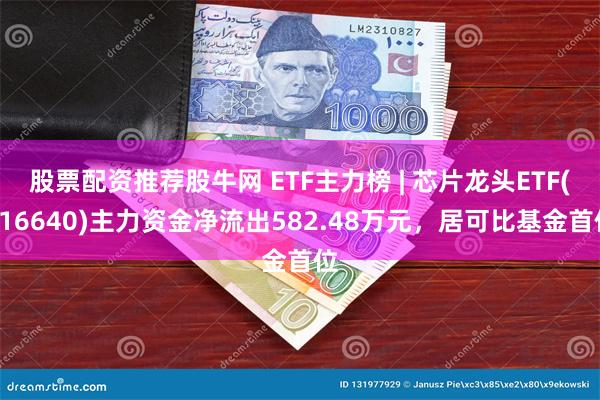 股票配资推荐股牛网 ETF主力榜 | 芯片龙头ETF(516640)主力资金净流出582.48万元，居可比基金首位