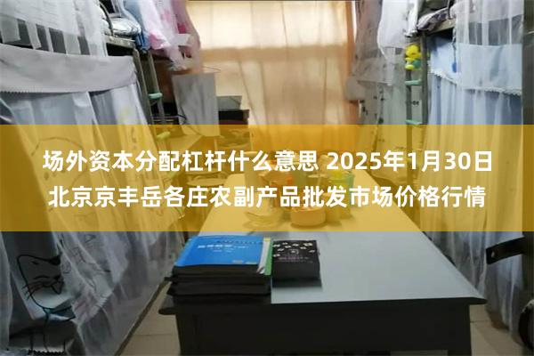 场外资本分配杠杆什么意思 2025年1月30日北京京丰岳各庄农副产品批发市场价格行情