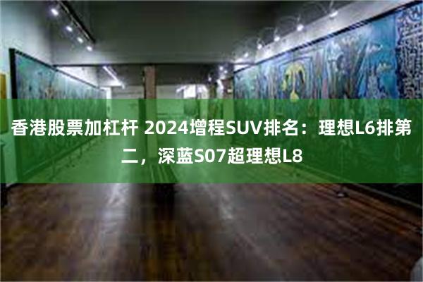 香港股票加杠杆 2024增程SUV排名：理想L6排第二，深蓝S07超理想L8