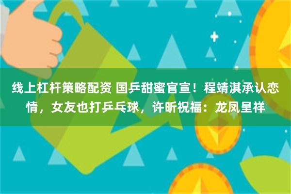 线上杠杆策略配资 国乒甜蜜官宣！程靖淇承认恋情，女友也打乒乓球，许昕祝福：龙凤呈祥