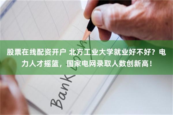 股票在线配资开户 北方工业大学就业好不好？电力人才摇篮，国家电网录取人数创新高！