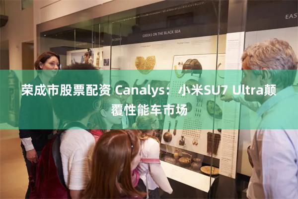 荣成市股票配资 Canalys：小米SU7 Ultra颠覆性能车市场